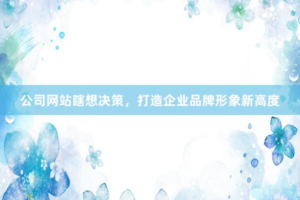 公司网站瞎想决策，打造企业品牌形象新高度