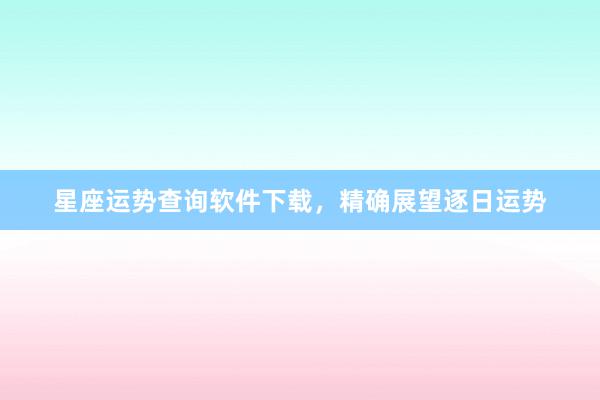 星座运势查询软件下载，精确展望逐日运势