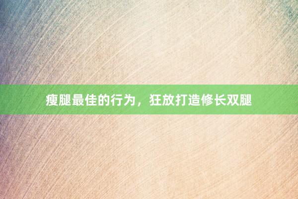 瘦腿最佳的行为，狂放打造修长双腿