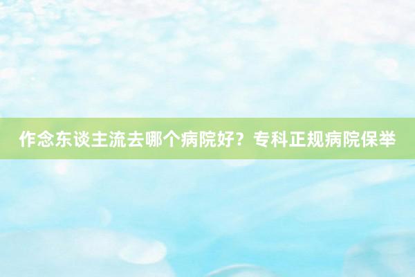 作念东谈主流去哪个病院好？专科正规病院保举