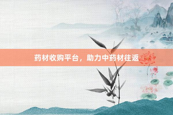 药材收购平台，助力中药材往返